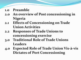 1.0Preamble2.0	An overview of Post concessioning in Nigeria2.1	Effects of Concessioning on Trade Union Activities2.2	Responses of Trade Unions to concessioning exercise3.0	Traditional Role of Trade Unions 	Leaders4.0	Expected Role of Trade Union Vis-à-visDictates of Port Concessioning