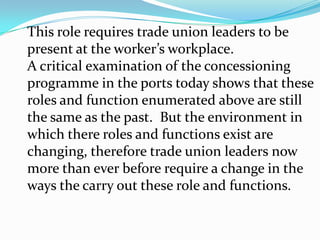 4.0	Expected Role of Trade Union Vis-à-vis	Dictates of Port ConcessioningEffective and successful trade unions needleadership.  Leadership is about serving yourfollowers.  Serving your fellow-workers requiressacrifice.  Leadership is also about power and struggles to attain power.  Internal conflicts and squabbles are inevitable.  Yet, these conflicts must never be allowed to dominate the trade union’s agenda. 