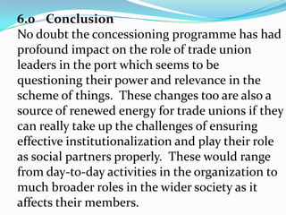 CONTD.Where trade unions have an institutionalized involvement in statutory workplace representation, leaders can play a role in the co-management of social and employment policies, they could gain additional legitimacyand resources.  Even when unions are weak inmembership strength and bargaining power,they may still benefit from the bargaining coverage through better organized employer – employee relationship.