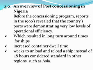 2.0	An overview of Port concessioning in NigeriaBefore the concessioning program, reports 	in the 1990’s revealed that the country’sports were demonstrating very low levels of operational efficiency. Which resulted in long turn around timesfor ships 	increased container dwell time