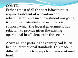 CONTD.But by the end of the 1990’s, private participationin port operations still lacked wide spread support in SSA for reasons that still slow reforms in developing countries: ports generated hard currency revenues that many governments feel they must tightly control; (2) ports often played a sensitive role in transport 	networks of many SSA countries, with a single port handling most of a country’s 	international imports/export – again, 
