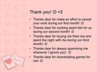 Thank you! :D <3Thanks dear for make an effort to cancel your work during our first month! :DThanks dear for cooking asam fish for us during our second month! :DThanks dear for buying me fried rice and spent the night with me during our third month! :DThanks dear for always spamming me whenever I ignore you!  :DThanks dear for downloading games for me! :D