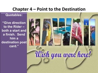 Chapter 4 – Point to the DestinationQuotables:“Give direction to the Rider – both a start and a finish.  Send him a destination post card.”