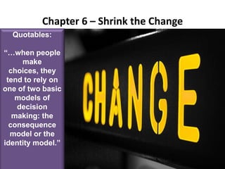 Chapter 6 – Shrink the ChangeQuotables:“…when people make choices, they tend to rely on one of two basic models of decision making: the consequence model or the identity model.”