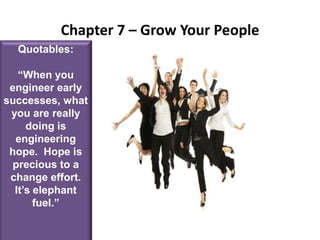 Chapter 7 – Grow Your PeopleQuotables:“When you engineer early successes, what you are really doing is engineering hope.  Hope is precious to a change effort.  It’s elephant fuel.”