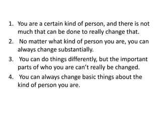 You are a certain kind of person, and there is not much that can be done to really change that.No matter what kind of person you are, you can always change substantially.You can do things differently, but the important parts of who you are can’t really be changed.You can always change basic things about the kind of person you are. 