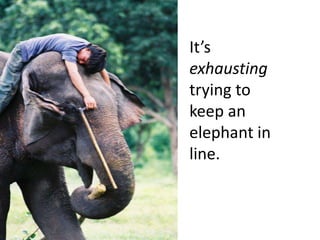 It’s exhausting trying to keep an elephant in line.  