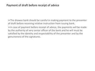 Payment of draft before receipt of advice



 The drawee bank should be careful in making payment to the presenter
 of draft before receiving relative instruction from issuing bank.
 In case of payment before receipt of advice, the payments will be made
 by the authority of very senior officer of the bank and he will must be
 satisfied by the identity and respectability of the presenter and by the
 genuineness of the signatures.
 