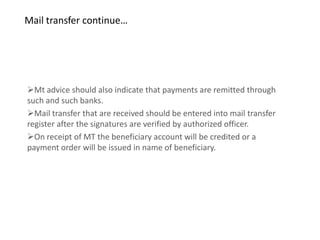 Mail transfer continue…




Mt advice should also indicate that payments are remitted through
such and such banks.
Mail transfer that are received should be entered into mail transfer
register after the signatures are verified by authorized officer.
On receipt of MT the beneficiary account will be credited or a
payment order will be issued in name of beneficiary.
 