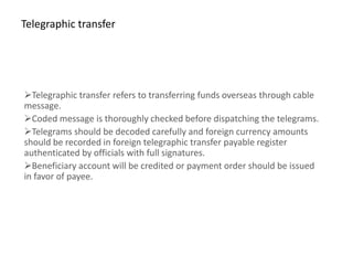 Telegraphic transfer




Telegraphic transfer refers to transferring funds overseas through cable
message.
Coded message is thoroughly checked before dispatching the telegrams.
Telegrams should be decoded carefully and foreign currency amounts
should be recorded in foreign telegraphic transfer payable register
authenticated by officials with full signatures.
Beneficiary account will be credited or payment order should be issued
in favor of payee.
 