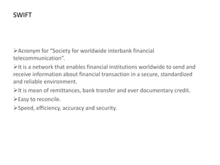 SWIFT



Acronym for “Society for worldwide interbank financial
telecommunication”.
It is a network that enables financial institutions worldwide to send and
receive information about financial transaction in a secure, standardized
and reliable environment.
It is mean of remittances, bank transfer and ever documentary credit.
Easy to reconcile.
Speed, efficiency, accuracy and security.
 