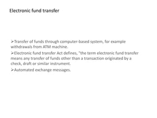 Electronic fund transfer




Transfer of funds through computer-based system, for example
withdrawals from ATM machine.
Electronic fund transfer Act defines, "the term electronic fund transfer
means any transfer of funds other than a transaction originated by a
check, draft or similar instrument.
Automated exchange messages.
 