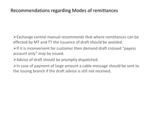 Recommendations regarding Modes of remittances




 Exchange control manual recommends that where remittances can be
 effected by MT and TT the issuance of draft should be avoided.
 If it is inconvenient for customer then demand draft crossed “payess
 account only” may be issued.
 Advice of draft should be promptly dispatched.
 In case of payment of large amount a cable message should be sent to
 the issuing branch if the draft advice is still not received.
 
