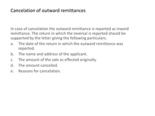Cancelation of outward remittances


In case of cancelation the outward remittance is reported as inward
remittance. The return in which the reversal is reported should be
supported by the letter giving the following particulars.
a. The date of the return in which the outward remittance was
     reported.
b. The name and address of the applicant.
c. The amount of the sale as effected originally.
d. The amount cancelled.
e. Reasons for cancelation.
 
