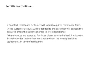 Remittance continue…




 To effect remittance customer will submit required remittance form.
 The customer account will be debited to the customer will deposit the
 required amount plus bank charges to effect remittance.
 Remittances are accepted for those places where the bank has its own
 branches or for those other banks with whom the issuing bank has
 agreements in term of remittance.
 