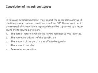 Cancelation of inward remittances



In this case authorized dealers must report the cancelation of inward
remittance as an outward remittance on form ‘M’. The return in which
the reversal of transaction is reported should be supported by a letter
giving the following particulars.
a. The date of return in which the inward remittance was reported.
b. The name and address of the beneficiary.
c. The amount of the purchase as effected originally.
d. The amount cancelled.
e. Reason for cancelation.
 