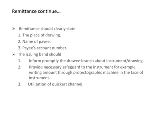 Remittance continue…


 Remittance should clearly state
  1. The place of drawing.
  2. Name of payee.
  3. Payee’s account number.
 The issuing band should
  1.    Inform promptly the drawee branch about instrument/drawing.
  2.    Provide necessary safeguard to the instrument for example
        writing amount through protectographic machine in the face of
        instrument.
  3. Utilization of quickest channel.
 