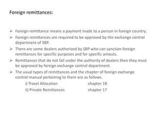 Foreign remittances:


 Foreign remittance means a payment made to a person in foreign country.
 Foreign remittances are required to be approved by the exchange control
  department of SBP.
 There are some dealers authorized by SBP who can sanction foreign
  remittances for specific purposes and for specific amouts.
 Remittances that do not fall under the authority of dealers then they must
  be approved by foreign exchange control department.
 The usual types of remittances and the chapter of foreign exchange
  control manual pertaining to them are as follows.
       i) Travel Allocation                chapter 18
       ii) Private Remittances             chapter 17
 