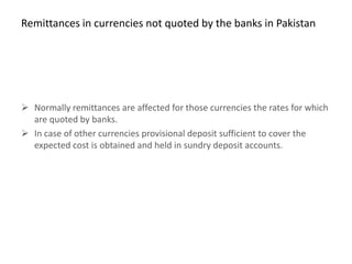 Remittances in currencies not quoted by the banks in Pakistan




 Normally remittances are affected for those currencies the rates for which
  are quoted by banks.
 In case of other currencies provisional deposit sufficient to cover the
  expected cost is obtained and held in sundry deposit accounts.
 