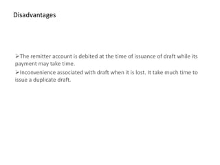 Disadvantages




The remitter account is debited at the time of issuance of draft while its
payment may take time.
Inconvenience associated with draft when it is lost. It take much time to
issue a duplicate draft.
 