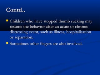 Contd..
   Children who have stopped thumb sucking may
    resume the behavior after an acute or chronic
    distressing event, such as illness, hospitalisation
    or separation.
   Sometimes other fingers are also involved.
 