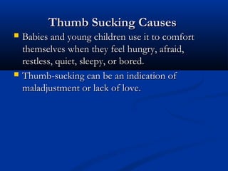 Thumb Sucking Causes
   Babies and young children use it to comfort
    themselves when they feel hungry, afraid,
    restless, quiet, sleepy, or bored.
   Thumb-sucking can be an indication of
    maladjustment or lack of love.
 