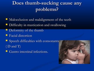 Does thumb-sucking cause any
             problems?
  Malocclusion and malalignment of the teeth
 Difficulty in mastication and swallowing

 Deformity of the thumb

 Facial distortion

 Speech difficulties with consonants

( D and T)
 Gastro intestinal infections.
 