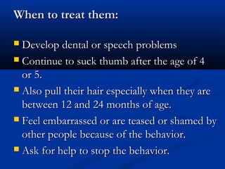When to treat them:

 Develop dental or speech problems
 Continue to suck thumb after the age of 4
  or 5.
 Also pull their hair especially when they are
  between 12 and 24 months of age.
 Feel embarrassed or are teased or shamed by
  other people because of the behavior.
 Ask for help to stop the behavior.
 