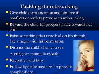 Tackling thumb-sucking
   Give child extra attention and observe if
    conflicts or anxiety provoke thumb sucking.
   Reward the child for progress made towards her
    goal.
   Paint something that taste bad on his thumb,
    like vinegar with his permission.
   Distract the child when you see
     putting her thumb in mouth.
   Keep the hand busy
   Follow hygienic measures to prevent
    complications.
 