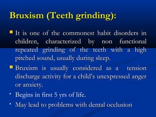 Bruxism (Teeth grinding):
   It is one of the commonest habit disorders in
    children, characterized by non functional
    repeated grinding of the teeth with a high
    pitched sound, usually during sleep.
   Bruxism is usually considered as a tension
    discharge activity for a child’s unexpressed anger
    or anxiety.
•   Begins in first 5 yrs of life.
•   May lead to problems with dental occlusion
 