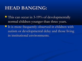 HEAD BANGING:
   This can occur in 3-19% of developmentally
    normal children younger than three years.
   It is more frequently observed in children with
    autism or developmental delay and those living
    in institutional environments.
 