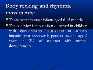 Body rocking and rhythmic
movements:
   These occur in most infants aged 6-12 months.
   The behavior is most often observed in children
    with developmental disabilities or sensory
    impairments: however it persists beyond age 2
    years in 3% of children with normal
    development.
 