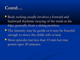 Contd…
   Body rocking usually involves a forward and
    backward rhythmic swaying of the trunk at the
    hips, generally from a sitting position.
   The intensity may be gentle or it may be forceful
    enough to move the childs crib or bed.
   Most episodes last less than 15 min but may
    persist upto 30 minutes.
 