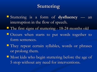Stuttering
   Stuttering is a form of dysfluency — an
    interruption in the flow of speech.
   The first signs of stuttering - 18-24 months old
   Occurs when starts to put words together to
    form sentences.
   They repeat certain syllables, words or phrases
    or prolong them.
   Most kids who begin stuttering before the age of
    5 stop without any need for interventions.
 