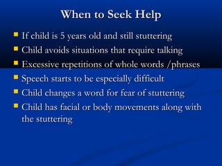 When to Seek Help
   If child is 5 years old and still stuttering
   Child avoids situations that require talking
   Excessive repetitions of whole words /phrases
   Speech starts to be especially difficult
   Child changes a word for fear of stuttering
   Child has facial or body movements along with
    the stuttering
 