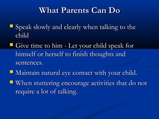 What Parents Can Do
   Speak slowly and clearly when talking to the
    child
   Give time to him - Let your child speak for
    himself or herself to finish thoughts and
    sentences.
   Maintain natural eye contact with your child.
   When stuttering encourage activities that do not
    require a lot of talking.
 
