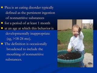    Pica is an eating disorder typically
     defined as the persistent ingestion
     of nonnutritive substances
   for a period of at least 1 month
   at an age at which this behavior is
     developmentally inappropriate
      (eg, >18-24 mo).
   The definition is occasionally
      broadened to include the
      mouthing of nonnutritive
     substances.
 
