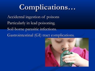 Complications…
Accidental ingestion of poisons
Particularly in lead poisoning.
Soil-borne parasitic infections.
Gastrointestinal (GI) tract complications.
 