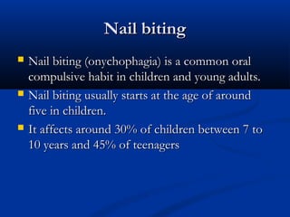 Nail biting
   Nail biting (onychophagia) is a common oral
    compulsive habit in children and young adults.
   Nail biting usually starts at the age of around
    five in children.
   It affects around 30% of children between 7 to
    10 years and 45% of teenagers
 