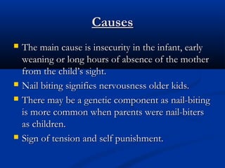 Causes
   The main cause is insecurity in the infant, early
    weaning or long hours of absence of the mother
    from the child’s sight.
   Nail biting signifies nervousness older kids.
   There may be a genetic component as nail-biting
    is more common when parents were nail-biters
    as children.
   Sign of tension and self punishment.
 