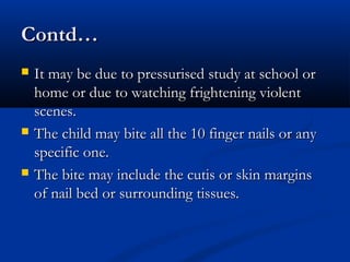 Contd…
   It may be due to pressurised study at school or
    home or due to watching frightening violent
    scenes.
   The child may bite all the 10 finger nails or any
    specific one.
   The bite may include the cutis or skin margins
    of nail bed or surrounding tissues.
 