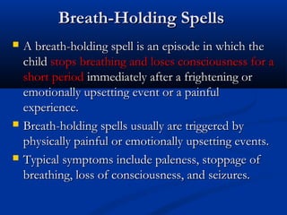 Breath-Holding Spells
   A breath-holding spell is an episode in which the
    child stops breathing and loses consciousness for a
    short period immediately after a frightening or
    emotionally upsetting event or a painful
    experience.
   Breath-holding spells usually are triggered by
    physically painful or emotionally upsetting events.
   Typical symptoms include paleness, stoppage of
    breathing, loss of consciousness, and seizures.
 