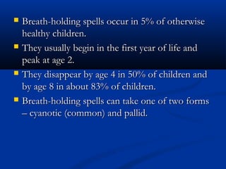    Breath-holding spells occur in 5% of otherwise
    healthy children.
   They usually begin in the first year of life and
    peak at age 2.
   They disappear by age 4 in 50% of children and
    by age 8 in about 83% of children.
   Breath-holding spells can take one of two forms
    – cyanotic (common) and pallid.
 