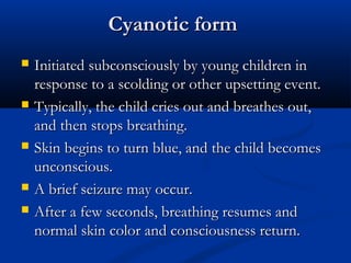 Cyanotic form
   Initiated subconsciously by young children in
    response to a scolding or other upsetting event.
   Typically, the child cries out and breathes out,
    and then stops breathing.
   Skin begins to turn blue, and the child becomes
    unconscious.
   A brief seizure may occur.
   After a few seconds, breathing resumes and
    normal skin color and consciousness return.
 
