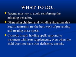 WHAT TO DO..
   Parents must try to avoid reinforcing the
    initiating behavior.
   Distracting children and avoiding situations that
    lead to tantrums are the best ways of preventing
    and treating these spells.
   Cyanotic breath-holding spells respond to
    treatment with iron supplements, even when the
    child does not have iron-deficiency anemia.
 