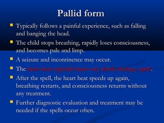 Pallid form
   Typically follows a painful experience, such as falling
    and banging the head.
   The child stops breathing, rapidly loses consciousness,
    and becomes pale and limp.
   A seizure and incontinence may occur.
   The heart beat typically beats very slowly during a spell.
   After the spell, the heart beat speeds up again,
    breathing restarts, and consciousness returns without
    any treatment.
   Further diagnostic evaluation and treatment may be
    needed if the spells occur often.
 