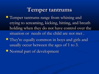 Temper tantrums
   Temper tantrums range from whining and
    crying to screaming, kicking, hitting, and breath
    holding when they do not have control over the
    situation or needs of the child are not met .
   They're equally common in boys and girls and
    usually occur between the ages of 1 to 3.
   Normal part of development
 