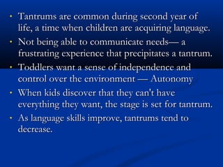 •   Tantrums are common during second year of
    life, a time when children are acquiring language.
•   Not being able to communicate needs— a
    frustrating experience that precipitates a tantrum.
•   Toddlers want a sense of independence and
    control over the environment — Autonomy
•   When kids discover that they can't have
    everything they want, the stage is set for tantrum.
•   As language skills improve, tantrums tend to
    decrease.
 
