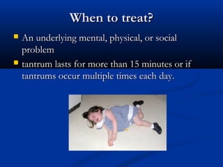 When to treat?
   An underlying mental, physical, or social
    problem
   tantrum lasts for more than 15 minutes or if
    tantrums occur multiple times each day.
 