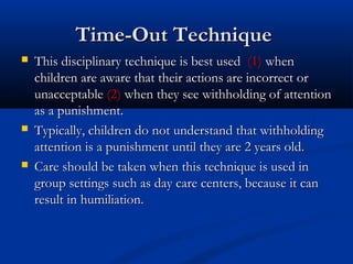 Time-Out Technique
   This disciplinary technique is best used (1) when
    children are aware that their actions are incorrect or
    unacceptable (2) when they see withholding of attention
    as a punishment.
   Typically, children do not understand that withholding
    attention is a punishment until they are 2 years old.
   Care should be taken when this technique is used in
    group settings such as day care centers, because it can
    result in humiliation.
 